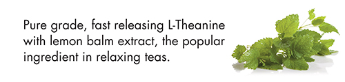 Pure grade, fast releasing L-Theanine with lemon balm extract, the popular ingredient in relaxing teas.